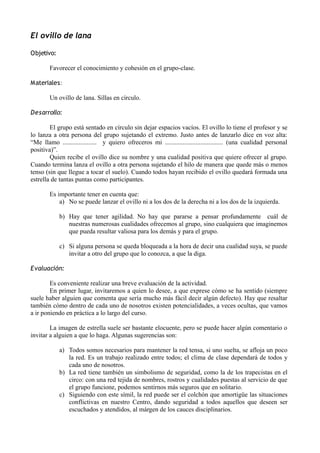 El ovillo de lana
Objetivo:
Favorecer el conocimiento y cohesión en el grupo-clase.
Materiales:
Un ovillo de lana. Sillas en círculo.
Desarrollo:
El grupo está sentado en círculo sin dejar espacios vacíos. El ovillo lo tiene el profesor y se
lo lanza a otra persona del grupo sujetando el extremo. Justo antes de lanzarlo dice en voz alta:
“Me llamo ..................... y quiero ofreceros mi .................................... (una cualidad personal
positiva)”.
Quien recibe el ovillo dice su nombre y una cualidad positiva que quiere ofrecer al grupo.
Cuando termina lanza el ovillo a otra persona sujetando el hilo de manera que quede más o menos
tenso (sin que llegue a tocar el suelo). Cuando todos hayan recibido el ovillo quedará formada una
estrella de tantas puntas como participantes.
Es importante tener en cuenta que:
a) No se puede lanzar el ovillo ni a los dos de la derecha ni a los dos de la izquierda.
b) Hay que tener agilidad. No hay que pararse a pensar profundamente cuál de
nuestras numerosas cualidades ofrecemos al grupo, sino cualquiera que imaginemos
que pueda resultar valiosa para los demás y para el grupo.
c) Si alguna persona se queda bloqueada a la hora de decir una cualidad suya, se puede
invitar a otro del grupo que lo conozca, a que la diga.
Evaluación:
Es conveniente realizar una breve evaluación de la actividad.
En primer lugar, invitaremos a quien lo desee, a que exprese cómo se ha sentido (siempre
suele haber alguien que comenta que sería mucho más fácil decir algún defecto). Hay que resaltar
también cómo dentro de cada uno de nosotros existen potencialidades, a veces ocultas, que vamos
a ir poniendo en práctica a lo largo del curso.
La imagen de estrella suele ser bastante elocuente, pero se puede hacer algún comentario o
invitar a alguien a que lo haga. Algunas sugerencias son:
a) Todos somos necesarios para mantener la red tensa, si uno suelta, se afloja un poco
la red. Es un trabajo realizado entre todos; el clima de clase dependará de todos y
cada uno de nosotros.
b) La red tiene también un simbolismo de seguridad, como la de los trapecistas en el
circo: con una red tejida de nombres, rostros y cualidades puestas al servicio de que
el grupo funcione, podemos sentirnos más seguros que en solitario.
c) Siguiendo con este símil, la red puede ser el colchón que amortigüe las situaciones
conflictivas en nuestro Centro, dando seguridad a todos aquellos que deseen ser
escuchados y atendidos, al márgen de los cauces disciplinarios.
 