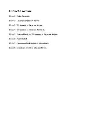 Escucha Activa.
Ficha 1: Estilo Personal.
Ficha 2: Las doce respuestas típicas.
Ficha 3: Técnicas de la Escucha Activa.
Ficha 4: Técnicas de la Escucha Activa II.
Ficha 5: Evaluación de las Técnicas de la Escucha Activa.
Ficha 6: Neutralidad.
Ficha 7: Comunicación Emocional. Situaciones.
Ficha 8: Soluciones creativas a los conflictos.
 
