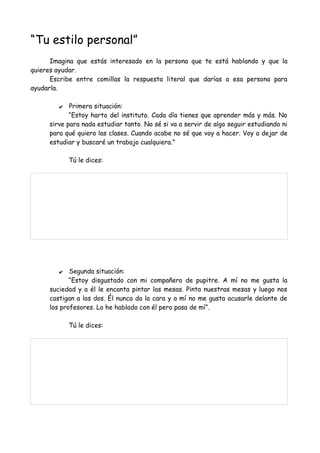 “Tu estilo personal”
Imagina que estás interesado en la persona que te está hablando y que la
quieres ayudar.
Escribe entre comillas la respuesta literal que darías a esa persona para
ayudarla.
✔ Primera situación:
“Estoy harto del instituto. Cada día tienes que aprender más y más. No
sirve para nada estudiar tanto. No sé si va a servir de algo seguir estudiando ni
para qué quiero las clases. Cuando acabe no sé que voy a hacer. Voy a dejar de
estudiar y buscaré un trabajo cualquiera.”
Tú le dices:
✔ Segunda situación:
“Estoy disgustado con mi compañero de pupitre. A mí no me gusta la
suciedad y a él le encanta pintar las mesas. Pinta nuestras mesas y luego nos
castigan a los dos. Él nunca da la cara y a mí no me gusta acusarle delante de
los profesores. Lo he hablado con él pero pasa de mí”.
Tú le dices:
 