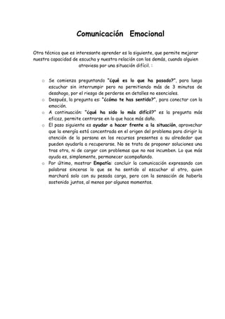 Comunicación Emocional
Otra técnica que es interesante aprender es la siguiente, que permite mejorar
nuestra capacidad de escucha y nuestra relación con los demás, cuando alguien
atraviesa por una situación difícil. :
o Se comienza preguntando “¿qué es lo que ha pasado?”, para luego
escuchar sin interrumpir pero no permitiendo más de 3 minutos de
desahogo, por el riesgo de perderse en detalles no esenciales.
o Después, la pregunta es: “¿cómo te has sentido?”, para conectar con la
emoción.
o A continuación: “¿qué ha sido lo más difícil?” es la pregunta más
eficaz, permite centrarse en lo que hace más daño.
o El paso siguiente es ayudar a hacer frente a la situación, aprovechar
que la energía está concentrada en el origen del problema para dirigir la
atención de la persona en los recursos presentes a su alrededor que
pueden ayudarla a recuperarse. No se trata de proponer soluciones una
tras otra, ni de cargar con problemas que no nos incumben. Lo que más
ayuda es, simplemente, permanecer acompañando.
o Por último, mostrar Empatía: concluir la comunicación expresando con
palabras sinceras lo que se ha sentido al escuchar al otro, quien
marchará solo con su pesada carga, pero con la sensación de haberla
sostenido juntos, al menos por algunos momentos.
 