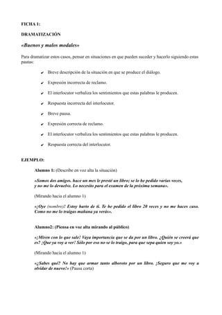 FICHA 1:
DRAMATIZACIÓN
«Buenos y malos modales»
Para dramatizar estos casos, pensar en situaciones en que pueden suceder y hacerlo siguiendo estas
pautas:
✔ Breve descripción de la situación en que se produce el diálogo.
✔ Expresión incorrecta de reclamo.
✔ El interlocutor verbaliza los sentimientos que estas palabras le producen.
✔ Respuesta incorrecta del interlocutor.
✔ Breve pausa.
✔ Expresión correcta de reclamo.
✔ El interlocutor verbaliza los sentimientos que estas palabras le producen.
✔ Respuesta correcta del interlocutor.
EJEMPLO:
Alumno 1: (Describe en voz alta la situación)
«Somos dos amigos. hace un mes le presté un libro; se lo he pedido varias veces,
y no me lo devuelve. Lo necesito para el examen de la próxima semana».
(Mirando hacia el alumno 1)
«¡Oye (nombre)! Estoy harto de ti. Te he pedido el libro 20 veces y no me haces caso.
Como no me lo traigas mañana ya verás».
Alumno2: (Piensa en voz alta mirando al público)
«¡Miren con lo que sale! Vaya importancia que se da por un libro. ¿Quién se creerá que
es? ¡Que ya voy a ver! Sólo por eso no se lo traigo, para que sepa quien soy yo.»
(Mirando hacia el alumno 1)
«¿Sabes qué? No hay que armar tanto alboroto por un libro. ¡Seguro que me voy a
olvidar de nuevo!» (Pausa corta)
 