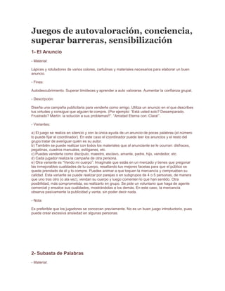  Juegos de autovaloración, conciencia, superar barreras, sensibilización <br />1- El Anuncio- Material:Lápices y rotuladores de varios colores, cartulinas y materiales necesarios para elaborar un buen anuncio.- Fines:Autodescubrimiento. Superar timideces y aprender a auto valorarse. Aumentar la confianza grupal.- Descripción:Diseña una campaña publicitaria para venderte como amigo. Utiliza un anuncio en el que describes tus virtudes y consigue que alguien te compre. (Por ejemplo: “Está usted solo? Desamparado, Frustrado? Martín: la solución a sus problemas!!”. “Amistad Eterna con: Clara!”.- Variantes:a) El juego se realiza en silencio y con la única ayuda de un anuncio de pocas palabras (el número lo puede fijar el coordinador). En este caso el coordinador puede leer los anuncios y el resto del grupo tratar de averiguar quién es su autor.b) También se puede realizar con todos los materiales que al anunciante se le ocurran: disfraces, pegatinas, cuadros manuales, eslóganes, etc.c) Puedes venderte como discípulo, maestro, esclavo, amante, padre, hijo, vendedor, etc.d) Cada jugador realiza la campaña de otra persona.e) Otra variante es “Vendo mi cuerpo”: Imagínate que estás en un mercado y tienes que pregonar las inmejorables cualidades de tu cuerpo, resaltando tus mejores facetas para que el público se quede prendado de él y lo compre. Puedes animar a que toquen la mercancía y comprueben su calidad. Esta variante se puede realizar por parejas o en subgrupos de 4 o 5 personas, de manera que uno tras otro (o ala vez), vendan su cuerpo y luego comenten lo que han sentido. Otra posibilidad, más comprometida, es realizarlo en grupo. Se pide un voluntario que haga de agente comercial y ensalce sus cualidades, mostrándolas a los demás. En este caso, la mercancía observa pasivamente la publicidad y venta, sin poder decir nada.- Nota:Es preferible que los jugadores se conozcan previamente. No es un buen juego introductorio, pues puede crear excesiva ansiedad en algunas personas.<br />2- Subasta de Palabras- Material:Un papel y un lápiz por persona. Las hojas pueden haber sido recortadas con formas divertidas.- Fines:Advertir los valores de cada persona.- Descripción:El coordinador muestra una serie de cartones. En cada uno de ellos aparece escrita una palabra. Todas estas palabras se leen primero y más tarde se procede a subastarlas. Cada persona dispone de cien puntos para gastarlos y no puede seguir pujando una vez consumidos éstos. Cuando finaliza la subasta, los participantes forman un círculo y explican por qué es tan importante para ellos aquella palabra y en qué medida afecta a sus vidas.La hoja de papel se reservará para anotar el número de puntos que llevamos gastados. Las listas de palabras pueden ser muy variadas: pueden ser cualidades, sentimientos o incluso personajes. En el caso de que sean personajes se puede organizar con ellos una fiesta.- Variantes:Aún es más completo si cada uno de los participantes aporta uno o varios sentimientos, cualidades, etc. para formar la lista con la que se va a jugar.<br />