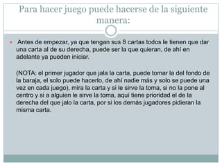 Para hacer juego puede hacerse de la siguiente
manera:
 Antes de empezar, ya que tengan sus 8 cartas todos le tienen que dar
una carta al de su derecha, puede ser la que quieran, de ahí en
adelante ya pueden iniciar.
(NOTA: el primer jugador que jala la carta, puede tomar la del fondo de
la baraja, el solo puede hacerlo, de ahí nadie más y solo se puede una
vez en cada juego), mira la carta y si le sirve la toma, si no la pone al
centro y si a alguien le sirve la toma, aquí tiene prioridad el de la
derecha del que jalo la carta, por si los demás jugadores pidieran la
misma carta.
 