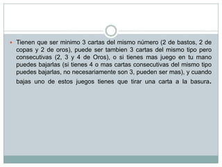  Tienen que ser minimo 3 cartas del mismo número (2 de bastos, 2 de
copas y 2 de oros), puede ser tambien 3 cartas del mismo tipo pero
consecutivas (2, 3 y 4 de Oros), o si tienes mas juego en tu mano
puedes bajarlas (si tienes 4 o mas cartas consecutivas del mismo tipo
puedes bajarlas, no necesariamente son 3, pueden ser mas), y cuando
bajas uno de estos juegos tienes que tirar una carta a la basura.
 