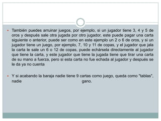  También puedes arruinar juegos, por ejemplo, si un jugador tiene 3, 4 y 5 de
oros y después sale otra jugada por otro jugador, este puede pagar una carta
siguiente o anterior, puede ser como en este ejemplo un 2 o 6 de oros, y si un
jugador tiene un juego, por ejemplo, 7, 10 y 11 de copas, y el jugador que jala
la carta le sale un 6 o 12 de copas, puede echársela directamente al jugador
que tiene la carta, y este jugador que tiene la jugada tiene que tirar una carta
de su mano a fuerza, pero si esta carta no fue echada al jugador y después se
le da ya no cuenta
 Y si acabando la baraja nadie tiene 9 cartas como juego, queda como "tablas",
nadie gano.
 