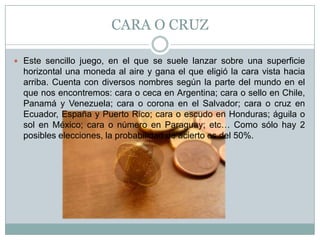 CARA O CRUZ
 Este sencillo juego, en el que se suele lanzar sobre una superficie
horizontal una moneda al aire y gana el que eligió la cara vista hacia
arriba. Cuenta con diversos nombres según la parte del mundo en el
que nos encontremos: cara o ceca en Argentina; cara o sello en Chile,
Panamá y Venezuela; cara o corona en el Salvador; cara o cruz en
Ecuador, España y Puerto Rico; cara o escudo en Honduras; águila o
sol en México; cara o número en Paraguay; etc… Como sólo hay 2
posibles elecciones, la probabilidad de acierto es del 50%.
 