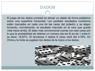 DADOS
 El juego de los dados consiste en lanzar un objeto de forma poliédrica
sobre una superficie horizontal. Los posibles resultados numéricos
están marcados en cada una de las caras del poliedro y se eligen
tomando, normalmente, el resultado marcado en la cara que queda
vista hacia arriba. El dado más convencional cuenta con seis caras por
lo que la probabilidad de obtener un número (de los 6) es de 1 entre 6,
es decir, 16,67%. Si lanzamos 2 dados 6 caras será del 4,76%. En
China y la India se jugaban los dedos de la mano a los dados.
 