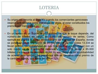 LOTERIA
 Su origen se remonta al siglo XV cuando los comerciantes genoveses
idearon este sistema como estrategia de venta, al estar constituidos los
premios por mercancías.
 En un sorteo de un cupón, la probabilidad de que te toque depende, del
número de billetes en juego, así como del número de series. Como
ejemplo se pondrá el sorteo extraordinario de Navidad en España, donde
se ponen en juego 170 series de 85.000 billetes, de los cuales 13.334 se
llevan premio. La probabilidad de que nos toque el premio mayor con un
solo cupón es de 1 entre 14 millones y medio (170 series x 85.000
billetes).La cuantía del premio a recibir no sólo depende de la probabilidad
de acierto, sino también del porcentaje que se devuelva como premio de
la cantidad jugada, que suele ser de un 70%.
 
