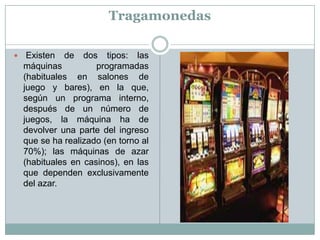 Tragamonedas
 Existen de dos tipos: las
máquinas programadas
(habituales en salones de
juego y bares), en la que,
según un programa interno,
después de un número de
juegos, la máquina ha de
devolver una parte del ingreso
que se ha realizado (en torno al
70%); las máquinas de azar
(habituales en casinos), en las
que dependen exclusivamente
del azar.
 