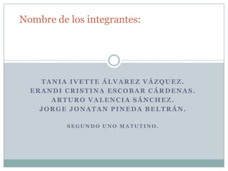 TANIA IVETTE ÁLVAREZ VÁZQUEZ.
ERANDI CRISTINA ESCOBAR CÁRDENAS.
ARTURO VALENCIA SÁNCHEZ.
JORGE JONATAN PINEDA BELTRÁN.
S E G U N D O U N O M A T U T I N O .
Nombre de los integrantes:
 