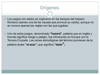Orígenes.
 Los juegos con dados se originaron en los tiempos del Imperio
Romano (siendo una de las causas que provocó su caída), aunque no
se conoce apenas las reglas con las que jugaban.
 Uno de estos juegos, denominado "hazard", palabra que en inglés y
francés significa riesgo o peligro, fue introducido en Europa con la
Tercera Cruzada. Las raíces etimológicas del término provienen de la
palabra árabe "al-azar", que significa "dado".
 