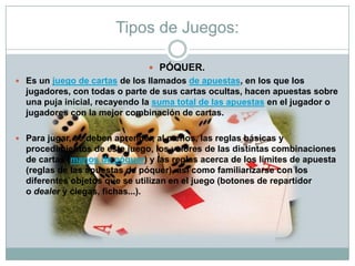Tipos de Juegos:
 PÓQUER.
 Es un juego de cartas de los llamados de apuestas, en los que los
jugadores, con todas o parte de sus cartas ocultas, hacen apuestas sobre
una puja inicial, recayendo la suma total de las apuestas en el jugador o
jugadores con la mejor combinación de cartas.
 Para jugar, se deben aprender, al menos, las reglas básicas y
procedimientos de este juego, los valores de las distintas combinaciones
de cartas (manos de póquer) y las reglas acerca de los límites de apuesta
(reglas de las apuestas de póquer), así como familiarizarse con los
diferentes objetos que se utilizan en el juego (botones de repartidor
o dealer y ciegas, fichas...).
 