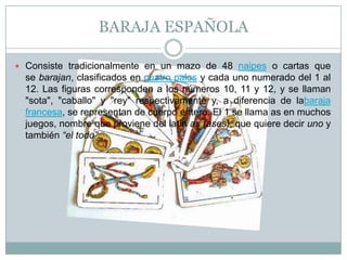 BARAJA ESPAÑOLA
 Consiste tradicionalmente en un mazo de 48 naipes o cartas que
se barajan, clasificados en cuatro palos y cada uno numerado del 1 al
12. Las figuras corresponden a los números 10, 11 y 12, y se llaman
"sota", "caballo" y "rey" respectivamente y, a diferencia de labaraja
francesa, se representan de cuerpo entero. El 1 se llama as en muchos
juegos, nombre que proviene del latín as (ases), que quiere decir uno y
también “el todo”.
 