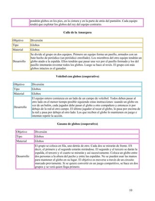 10
pondrán globos en los pies, en la cintura y en la parte de atrás del pantalón. Cada equipo
tendrá que explotar los globos del rey del equipo contrario.
Calle de la Amargura
Objetivo Diversión
Tipo Globos
Material Globos
Desarrollo
Se divide al grupo en dos equipos. Primero un equipo forma un pasillo, armados con un
bate hecho de periódico (un periódico enrollado). Los miembros del otro equipo tendrán un
globo atado a la espalda. Ellos tendrán que pasar una vez por el pasillo formado y los del
pasillo intentarán reventar todos los globos. Luego se hace al revés. El grupo con más
globos intactos es el ganador.
Voleibol con globos (cooperativo)
Objetivo Diversión
Tipo Globos
Material Globos
Desarrollo
El equipo entero comienza en un lado de un campo de voleibol. Todos deben pasar al
otro lado en el menor tiempo posible siguiendo estas instrucciones: usando un globo en
vez de un balón, cada jugador debe pasar el globo a otro compañero y entonces ir por
debajo de la red al otro campo. El último jugador al tocar el globo, lo pasa por encima de
la red y pasa por debajo al otro lado. Los que reciben el globo lo mantienen en juego e
intentan repetir la acción.
Gusano de globos (cooperativo)
Objetivo Diversión
Tipo Globos
Material Globos
Desarrollo
El grupo se coloca en fila, uno detrás de otro. Cada dos se mirarán de frente. ES
decir, el primero y el segundo estarán mirándose. El segundo y el tercero se darán la
espalda, el tercero y el cuarto se mirarán y así sucesivamente. Coloca un globo entre
dos personas a la altura del pecho y entre las espaldas. No se pueden usar las manos
para mantener el globo en su lugar. El objetivo es moverse a través de un circuito
marcado previamente. Si se quiere convertir en un juego competitivo, se hace en dos
grupos y se verá quien llega primero.
 