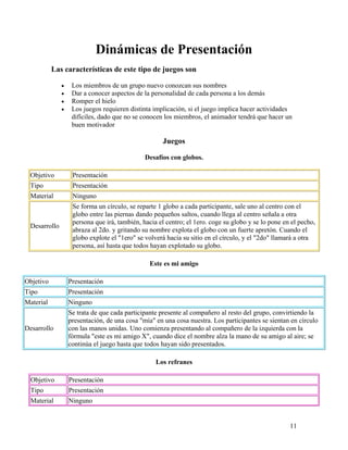 11
Dinámicas de Presentación
Las características de este tipo de juegos son
• Los miembros de un grupo nuevo conozcan sus nombres
• Dar a conocer aspectos de la personalidad de cada persona a los demás
• Romper el hielo
• Los juegos requieren distinta implicación, si el juego implica hacer actividades
difíciles, dado que no se conocen los miembros, el animador tendrá que hacer un
buen motivador
Juegos
Desafíos con globos.
Objetivo Presentación
Tipo Presentación
Material Ninguno
Desarrollo
Se forma un círculo, se reparte 1 globo a cada participante, sale uno al centro con el
globo entre las piernas dando pequeños saltos, cuando llega al centro señala a otra
persona que irá, también, hacia el centro; el 1ero. coge su globo y se lo pone en el pecho,
abraza al 2do. y gritando su nombre explota el globo con un fuerte apretón. Cuando el
globo explote el "1ero" se volverá hacia su sitio en el círculo, y el "2do" llamará a otra
persona, así hasta que todos hayan explotado su globo.
Este es mi amigo
Objetivo Presentación
Tipo Presentación
Material Ninguno
Desarrollo
Se trata de que cada participante presente al compañero al resto del grupo, convirtiendo la
presentación, de una cosa "mía" en una cosa nuestra. Los participantes se sientan en círculo
con las manos unidas. Uno comienza presentando al compañero de la izquierda con la
fórmula "este es mi amigo X", cuando dice el nombre alza la mano de su amigo al aire; se
continúa el juego hasta que todos hayan sido presentados.
Los refranes
Objetivo Presentación
Tipo Presentación
Material Ninguno
 