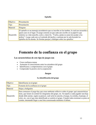 13
Epitafio
Objetivo Presentación
Tipo Presentación
Material Ninguno
Desarrollo
El epitafio es un mensaje recordatorio que se inscribe en las tumbas, lo cual nos recuerda a
quien yace en el lugar. El juego consiste en que cada uno escribe en su papel lo que
sintetice su vida (sencillo, corto y claro) Ej.: "Carlos, jamás se cansó de ayudar a los
pobres". Luego cada uno se lo prende del pecho y caminan por la sala leyendo los
epitafios de los demás. Se forman parejas y dialogan sobre sus epitafios.
Fomento de la confianza en el grupo
Las características de este tipo de juegos son
• Crear confianza mutua
• Aumentar el conocimiento entre los miembros del grupo
• Identificarse y comprometerse con el grupo
• Comprender lo positivo de la cooperación
Juegos
La identificación del grupo
Objetivo Identificarse en el grupo
Tipo Fomento de la confianza en el grupo
Material Hojas y bolígrafos
Desarrollo
Para comenzar el juego hay que crear ambiente reflexivo sobre el grupo: qué características
tiene, que tienen en común los integrantes del grupo, etc. Se reparte a cada jugador una hoja
donde debe anotar, según su parecer, cuál sería la canción, el juego, la comida, el paisaje, el
color, etc. con el que más identificado se sentiría el grupo. Cuando todos terminan se pone en
común, intentando llegar a una lista consensuada mediante el debate.
 