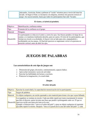16
adecuados. Acarician, frotan y palmean al "coche" mientras pasa a través del túnel de
lavado. Al llegar al final, se incorpora a la máquina, mientras otra persona reinicia el
juego: Así sucesivamente, hasta que todos los participantes han sido "lavados
El viento y el árbol (el péndulo)
Objetivo Identificación, confianza mútua
Tipo Fomento de la confianza en el grupo
Material Ninguno
Desarrollo
Un participante se sitúa en el centro y cierra los ojos. Sus brazos penden a lo largo de su
cuerpo y se mantiene totalmente derecho, para no caerse. El resto de los participantes, que
forman un círculo a su alrededor, le hacen ir de un lado para otro, empujándole y
recibiéndole con las manos. Al final del ejercicio es importante volver a la persona en
posición vertical, antes de abrir los ojos.
JUEGOS DE PALABRAS
Las características de este tipo de juegos son
• Distensión del grupo, diversión y entretenimiento, aspecto lúdico.
• Aprovechar momentos vacíos de actividad.
• Ejercitar las habilidades de lectura y escritura.
• Potenciar la imaginación y la creatividad.
Juegos
El señor del palo
Objetivo Ejercitar la creatividad y la capacidad de memorización de los participantes
Tipo Juegos de palabras
Material Un objeto cualquiera, un corcho quemado u otro material para tiznar a los que vayan fallando.
Desarrollo
Los jugadores se sientan en circulo. Cada uno debe repetir por turno exactamente lo mismo
que dice el director, quien inventa una frase que puede ir prolongando cada vez. El que se
equivoca recibe una marca de tinta en la cara.
Ejemplo: el director dice: "este es el señor del palo" y pasa un objeto cualquiera al siguiente
que debe repetir lo mismo. Después: "ésta es la puerta de la casa del señor del palo", y cada
 