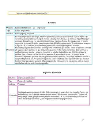 17
vez va agregando alguna complicación.
Basurero
Objetivo Ejercitar la habilidad de expresión.
Tipo Juegos de palabras
Material Bolsa, papel y bolígrafo
Desarrollo
Es muy simple jugar este juego, lo único que tienes que hacer es escribir en tiras de papel 5-10
sustantivos (un sustantivo por papel, pueden ser canciones, frases, o el título de algún libro) pero
asegúrate de que lo que vas a escribir sea conocido o común. Forma dos equipos con el mismo
numero de personas. Deposita todos tus papelitos doblados en dos dentro de una canasta, una gorra
o algo así. Se echará una moneda al aire para decidir que equipo empezará primero.
El equipo que gane seleccionará a un integrante, éste tendrá que pasar a tomar un papelito y tendrá
20 segundos para explicar lo que esta escrito, pero no podrá mencionar alguna derivación de la
palabra (ejemplo: perrito - un perro chiquito), ni señalar algún objeto que dé referencia de la
palabra, frase o lo que esté escrito, si las personas de su equipo aciertan y el tiempo no ha
terminado la persona que esta al frente puede tomar otro papelito y seguir así hasta que termine el
tiempo. Después de los 20 segundos la persona seleccionada del otro equipo tendrá que pasar al
frente y tratar de superar la marca del participante del otro equipo. El equipo que junte la mayor
cantidad de aciertos será el equipo ganador.
Expresión de amistad
Objetivo Expresar sentimientos
Tipo Juegos de palabras
Material Ninguno
Desarrollo
Los jugadores se sientan en circulo. Quien comience el juego dice, por ejemplo: "amo a mi
amigo Pedro, con A, porque es una persona atenta". El siguiente jugador dirá: "Amo a mi
amiga Olga, con B, porque es una persona bondadosa". Y as¡ sucesivamente con todas las
letras del alfabeto en orden. Quien no pueda continuar paga penitencia.
 