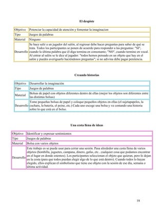 18
El despiste
Objetivo Potenciar la capacidad de atención y fomentar la imaginacion
Tipo Juegos de palabras
Material Ninguno
Desarrollo
Se hace salir a un jugador del salón, al regresar debe hacer preguntas para saber de qué se
trata. Todos los participantes se ponen de acuerdo para responder a las preguntas: "SI",
cuando la última palabra que él diga termina en consonante; "NO", cuando termine en vocal.
Al entrar al salón se le dice al jugador: "todos hemos pensado en un objeto que hay en el
salón y puedes averiguarlo haciéndonos preguntas"; si no adivina debe pagar penitencia.
Creando historias
Objetivo Desarrollar la imaginación
Tipo Juegos de palabras
Material
Bolsas de papel con objetos diferentes dentro de ellas (mejor los objetos son diferentes entre
las distintas bolsas)
Desarrollo
Tome pequeñas bolsas de papel y coloque pequeños objetos en ellas (el sujetapapeles, la
cuchara, la batería, el peine, etc.) Cada uno escoge una bolsa y va contando una historia
sobre lo que está en el bolso.
Una cesta llena de ideas
Objetivo Identificar y expresar sentimientos
Tipo Juegos de palabras
Material Bolsa con varios objetos
Desarrollo
Este trabajo es se puede usar para cerrar una sesión. Pasa alrededor una cesta llena de varios
objetos (bombilla, juguetes, campana, dinero, gafas, etc.. cualquier cosa que podamos encontrar
en el lugar en donde estemos). Los participantes seleccionan el objeto que quieran, pero lo dejan
en la cesta (para que todos puedan elegir algo de lo que está dentro). Cuando todos lo hayan
elegido, ellos explican el simbolismo que tiene ese objeto con la sesión de ese día, semana o
última actividad.
 