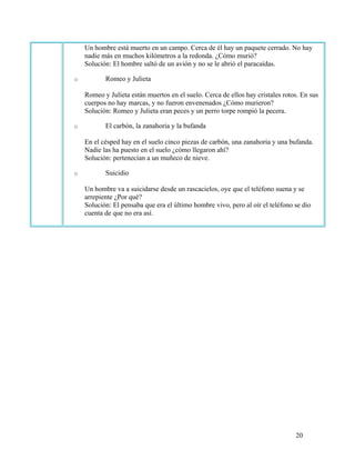 20
Un hombre está muerto en un campo. Cerca de él hay un paquete cerrado. No hay
nadie más en muchos kilómetros a la redonda. ¿Cómo murió?
Solución: El hombre saltó de un avión y no se le abrió el paracaídas.
o Romeo y Julieta
Romeo y Julieta están muertos en el suelo. Cerca de ellos hay cristales rotos. En sus
cuerpos no hay marcas, y no fueron envenenados ¿Cómo murieron?
Solución: Romeo y Julieta eran peces y un perro torpe rompió la pecera.
o El carbón, la zanahoria y la bufanda
En el césped hay en el suelo cinco piezas de carbón, una zanahoria y una bufanda.
Nadie las ha puesto en el suelo ¿cómo llegaron ahí?
Solución: pertenecían a un muñeco de nieve.
o Suicidio
Un hombre va a suicidarse desde un rascacielos, oye que el teléfono suena y se
arrepiente ¿Por qué?
Solución: El pensaba que era el último hombre vivo, pero al oír el teléfono se dio
cuenta de que no era así.
 