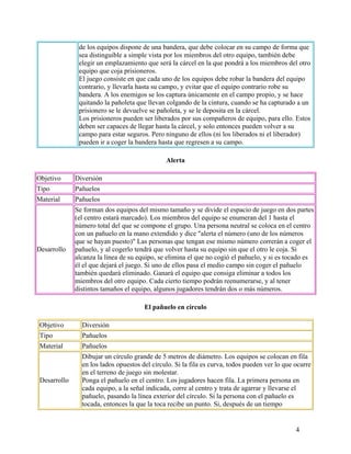 4
de los equipos dispone de una bandera, que debe colocar en su campo de forma que
sea distinguible a simple vista por los miembros del otro equipo, también debe
elegir un emplazamiento que será la cárcel en la que pondrá a los miembros del otro
equipo que coja prisioneros.
El juego consiste en que cada uno de los equipos debe robar la bandera del equipo
contrario, y llevarla hasta su campo, y evitar que el equipo contrario robe su
bandera. A los enemigos se los captura únicamente en el campo propio, y se hace
quitando la pañoleta que llevan colgando de la cintura, cuando se ha capturado a un
prisionero se le devuelve se pañoleta, y se le deposita en la cárcel.
Los prisioneros pueden ser liberados por sus compañeros de equipo, para ello. Estos
deben ser capaces de llegar hasta la cárcel, y solo entonces pueden volver a su
campo para estar seguros. Pero ninguno de ellos (ni los liberados ni el liberador)
pueden ir a coger la bandera hasta que regresen a su campo.
Alerta
Objetivo Diversión
Tipo Pañuelos
Material Pañuelos
Desarrollo
Se forman dos equipos del mismo tamaño y se divide el espacio de juego en dos partes
(el centro estará marcado). Los miembros del equipo se enumeran del 1 hasta el
número total del que se compone el grupo. Una persona neutral se coloca en el centro
con un pañuelo en la mano extendido y dice "alerta el número (uno de los números
que se hayan puesto)" Las personas que tengan ese mismo número correrán a coger el
pañuelo, y al cogerlo tendrá que volver hasta su equipo sin que el otro le coja. Si
alcanza la línea de su equipo, se elimina el que no cogió el pañuelo, y si es tocado es
él el que dejará el juego. Si uno de ellos pasa el medio campo sin coger el pañuelo
también quedará eliminado. Ganará el equipo que consiga eliminar a todos los
miembros del otro equipo. Cada cierto tiempo podrán reenumerarse, y al tener
distintos tamaños el equipo, algunos jugadores tendrán dos o más números.
El pañuelo en círculo
Objetivo Diversión
Tipo Pañuelos
Material Pañuelos
Desarrollo
Dibujar un círculo grande de 5 metros de diámetro. Los equipos se colocan en fila
en los lados opuestos del círculo. Si la fila es curva, todos pueden ver lo que ocurre
en el terreno de juego sin molestar.
Ponga el pañuelo en el centro. Los jugadores hacen fila. La primera persona en
cada equipo, a la señal indicada, corre al centro y trata de agarrar y llevarse el
pañuelo, pasando la línea exterior del círculo. Si la persona con el pañuelo es
tocada, entonces la que la toca recibe un punto. Si, después de un tiempo
 