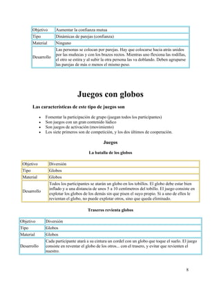 8
Objetivo Aumentar la confianza mutua
Tipo Dinámicas de parejas (confianza)
Material Ninguno
Desarrollo
Las personas se colocan por parejas. Hay que colocarse hacia atrás unidos
por las muñecas y con los brazos rectos. Mientras uno flexiona las rodillas,
el otro se estira y al subir la otra persona las va doblando. Deben agruparse
las parejas de más o menos el mismo peso.
Juegos con globos
Las características de este tipo de juegos son
• Fomentar la participación de grupo (juegan todos los participantes)
• Son juegos con un gran contenido lúdico
• Son juegos de activación (movimiento)
• Los siete primeros son de competición, y los dos últimos de cooperación.
Juegos
La batalla de los globos
Objetivo Diversión
Tipo Globos
Material Globos
Desarrollo
Todos los participantes se atarán un globo en los tobillos. El globo debe estar bien
inflado y a una distancia de unos 5 a 10 centímetros del tobillo. El juego consiste en
explotar los globos de los demás sin que pisen el suyo propio. Si a uno de ellos le
revientan el globo, no puede explotar otros, sino que queda eliminado.
Traseros revienta globos
Objetivo Diversión
Tipo Globos
Material Globos
Desarrollo
Cada participante atará a su cintura un cordel con un globo que toque el suelo. El juego
consiste en reventar el globo de los otros... con el trasero, y evitar que revienten el
nuestro.
 