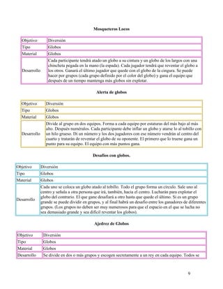 9
Mosqueteros Locos
Objetivo Diversión
Tipo Globos
Material Globos
Desarrollo
Cada participante tendrá atado un globo a su cintura y un globo de los largos con una
chincheta pegada en la mano (la espada). Cada jugador tendrá que reventar el globo a
los otros. Ganará el último jugador que quede con el globo de la cingura. Se puede
hacer por grupos (cada grupo definido por el color del globo) y gana el equipo que
después de un tiempo mantenga más globos sin explotar.
Alerta de globos
Objetivo Diversión
Tipo Globos
Material Globos
Desarrollo
Divide al grupo en dos equipos. Forma a cada equipo por estaturas del más bajo al más
alto. Después numéralos. Cada participante debe inflar un globo y atarse lo al tobillo con
un hilo grueso. Di un número y los dos jugadores con ese número vendrán al centro del
cuarto y tratarán de reventar el globo de su oponente. El primero que lo truene gana un
punto para su equipo. El equipo con más puntos gana.
Desafíos con globos.
Objetivo Diversión
Tipo Globos
Material Globos
Desarrollo
Cada uno se coloca un globo atado al tobillo. Todo el grupo forma un círculo. Sale uno al
centro y señala a otra persona que irá, también, hacia el centro. Lucharán para explotar el
globo del contrario. El que gane desafiará a otro hasta que quede el último. Si es un grupo
grande se puede dividir en grupos, y al final habrá un desafío entre los ganadores de diferentes
grupos. (Los grupos no deben ser muy numerosos para que el espacio en el que se lucha no
sea demasiado grande y sea difícil reventar los globos).
Ajedrez de Globos
Objetivo Diversión
Tipo Globos
Material Globos
Desarrollo Se divide en dos o más grupos y escogen secretamente a un rey en cada equipo. Todos se
 