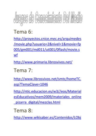 Tema 6:
http://proyectos.cnice.mec.es/arquimedes
/movie.php?usuario=2&nivel=1&movie=fp
005/gm001/md011/ut001/0flash/movie.s
wf
http://www.primaria.librosvivos.net/

Tema 7:
http://www.librosvivos.net/smtc/homeTC.
asp?TemaClave=1046
http://ntic.educacion.es/w3//eos/Material
esEducativos/mem2009/materiales_online
_pizarra_digital/mezclas.html

Tema 8:
http://www.wikisaber.es/Contenidos/LObj
 