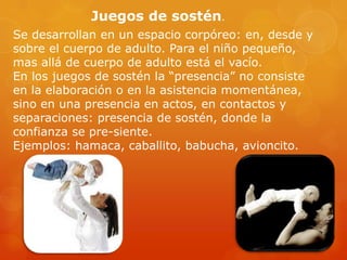 Juegos de sostén.
Se desarrollan en un espacio corpóreo: en, desde y
sobre el cuerpo de adulto. Para el niño pequeño,
mas allá de cuerpo de adulto está el vacío.
En los juegos de sostén la “presencia” no consiste
en la elaboración o en la asistencia momentánea,
sino en una presencia en actos, en contactos y
separaciones: presencia de sostén, donde la
confianza se pre-siente.
Ejemplos: hamaca, caballito, babucha, avioncito.

 