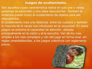 Juegos de ocultamiento.
Son aquellos cuyas característica radica en que una o varias
personas se esconden y otra debe descubrirlas. También la
dinámica puede incluir el ocultamiento de objetos para ser
descubiertos.
El ocultamiento crea una distancia entre los cuerpos y también
la mayoría de la veces nos introducen en la oscuridad. En estos
juegos se extrema la capacidad de atención, ubicada
principalmente en la visión y el la escucha. Van de los mas
simples a los mas complejos y van del jugar en forma dual, sin
reglas preestablecidas, a los juegos colectivos con reglamento
previo.

 