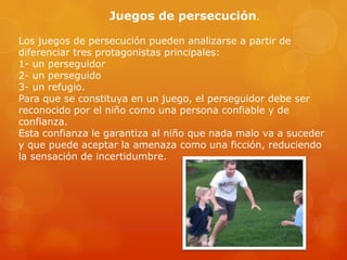 Juegos de persecución.
Los juegos de persecución pueden analizarse a partir de
diferenciar tres protagonistas principales:
1- un perseguidor
2- un perseguido
3- un refugio.
Para que se constituya en un juego, el perseguidor debe ser
reconocido por el niño como una persona confiable y de
confianza.
Esta confianza le garantiza al niño que nada malo va a suceder
y que puede aceptar la amenaza como una ficción, reduciendo
la sensación de incertidumbre.

 