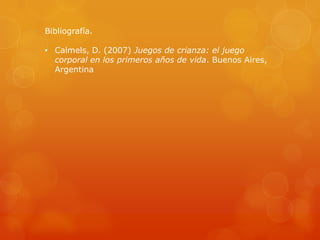 Bibliografía.

• Calmels, D. (2007) Juegos de crianza: el juego
corporal en los primeros años de vida. Buenos Aires,
Argentina

 