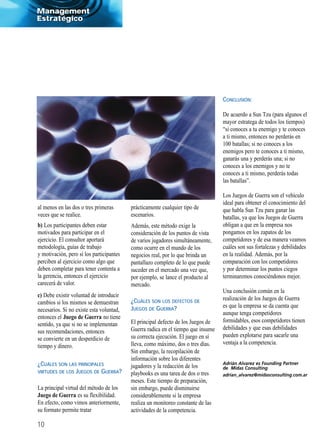 Management
Estratégico




                                                                                  CONCLUSIÓN:

                                                                                  De acuerdo a Sun Tzu (para algunos el
                                                                                  mayor estratega de todos los tiempos)
                                                                                  “si conoces a tu enemigo y te conoces
                                                                                  a ti mismo, entonces no perderás en
                                                                                  100 batallas; si no conoces a los
                                                                                  enemigos pero te conoces a ti mismo,
                                                                                  ganarás una y perderás una; si no
                                                                                  conoces a los enemigos y no te
                                                                                  conoces a ti mismo, perderás todas
                                                                                  las batallas”.

                                                                                  Los Juegos de Guerra son el vehículo
                                                                                  ideal para obtener el conocimiento del
al menos en las dos o tres primeras       prácticamente cualquier tipo de         que habla Sun Tzu para ganar las
veces que se realice.                     escenarios.                             batallas, ya que los Juegos de Guerra
b) Los participantes deben estar          Además, este método exige la            obligan a que en la empresa nos
motivados para participar en el           consideración de los puntos de vista    pongamos en los zapatos de los
ejercicio. El consultor aportará          de varios jugadores simultáneamente,    competidores y de esa manera veamos
metodología, guías de trabajo             como ocurre en el mundo de los          cuáles son sus fortalezas y debilidades
y motivación, pero si los participantes   negocios real, por lo que brinda un     en la realidad. Además, por la
perciben al ejercicio como algo que       pantallazo completo de lo que puede     comparación con los competidores
deben completar para tener contenta a     suceder en el mercado una vez que,      y por determinar los puntos ciegos
la gerencia, entonces el ejercicio        por ejemplo, se lance el producto al    terminaremos conociéndonos mejor.
carecerá de valor.                        mercado.
                                                                                  Una conclusión común en la
c) Debe existir voluntad de introducir
                                          ¿CUÁLES SON LOS DEFECTOS DE             realización de los Juegos de Guerra
cambios si los mismos se demuestran
                                          JUEGOS DE GUERRA?                       es que la empresa se da cuenta que
necesarios. Si no existe esta voluntad,
                                                                                  aunque tenga competidores
entonces el Juego de Guerra no tiene
                                          El principal defecto de los Juegos de   formidables, esos competidores tienen
sentido, ya que si no se implementan
                                          Guerra radica en el tiempo que insume   debilidades y que esas debilidades
sus recomendaciones, entonces
                                          su correcta ejecución. El juego en sí   pueden explotarse para sacarle una
se convierte en un desperdicio de
                                          lleva, como máximo, dos o tres días.    ventaja a la competencia.
tiempo y dinero.
                                          Sin embargo, la recopilación de
                                          información sobre los diferentes
¿CUÁLES SON LAS PRINCIPALES               jugadores y la redacción de los
VIRTUDES DE LOS JUEGOS DE GUERRA?         playbooks es una tarea de dos o tres
                                          meses. Este tiempo de preparación,
La principal virtud del método de los     sin embargo, puede disminuirse
Juego de Guerra es su flexibilidad.       considerablemente si la empresa
En efecto, como vimos anteriormente,      realiza un monitoreo constante de las
su formato permite tratar                 actividades de la competencia.

10
 