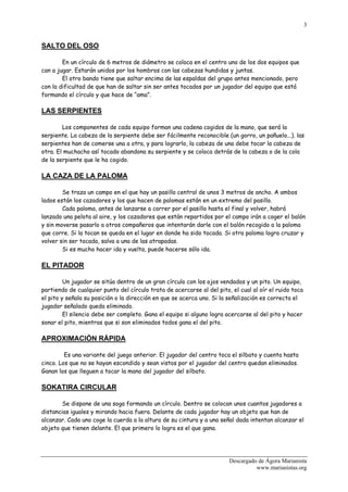 3


SALTO DEL OSO

        En un círculo de 6 metros de diámetro se coloca en el centro uno de los dos equipos que
can a jugar. Estarán unidos por los hombros con las cabezas hundidas y juntas.
        El otro bando tiene que saltar encima de las espaldas del grupo antes mencionado, pero
con la dificultad de que han de saltar sin ser antes tocados por un jugador del equipo que está
formando el círculo y que hace de “ama”.

LAS SERPIENTES

        Los componentes de cada equipo forman una cadena cogidos de la mano, que será la
serpiente. La cabeza de la serpiente debe ser fácilmente reconocible (un gorro, un pañuelo...). las
serpientes han de comerse una a otra, y para lograrlo, la cabeza de una debe tocar la cabeza de
otra. El muchacho así tocado abandona su serpiente y se coloca detrás de la cabeza o de la cola
de la serpiente que le ha cogido.

LA CAZA DE LA PALOMA

        Se traza un campo en el que hay un pasillo central de unos 3 metros de ancho. A ambos
lados están los cazadores y los que hacen de palomas están en un extremo del pasillo.
        Cada paloma, antes de lanzarse a correr por el pasillo hasta el final y volver, habrá
lanzado una pelota al aire, y los cazadores que están repartidos por el campo irán a coger el balón
y sin moverse pasarlo a otros compañeros que intentarán darle con el balón recogido a la paloma
que corre. Si la tocan se queda en el lugar en donde ha sido tocada. Si otra paloma logra cruzar y
volver sin ser tocada, salva a una de las atrapadas.
        Si es mucho hacer ida y vuelta, puede hacerse sólo ida.

EL PITADOR

         Un jugador se sitúa dentro de un gran círculo con los ojos vendados y un pito. Un equipo,
partiendo de cualquier punto del círculo trata de acercarse al del pito, el cual al oír el ruido toca
el pito y señala su posición o la dirección en que se acerca uno. Si la señalización es correcta el
jugador señalado queda eliminado.
         El silencio debe ser completo. Gana el equipo si alguno logra acercarse al del pito y hacer
sonar el pito, mientras que si son eliminados todos gana el del pito.

APROXIMACIÓN RÁPIDA

         Es una variante del juego anterior. El jugador del centro toca el silbato y cuenta hasta
cinco. Los que no se hayan escondido y sean vistos por el jugador del centro quedan eliminados.
Ganan los que lleguen a tocar la mano del jugador del silbato.

SOKATIRA CIRCULAR

        Se dispone de una soga formando un círculo. Dentro se colocan unos cuantos jugadores a
distancias iguales y mirando hacia fuera. Delante de cada jugador hay un objeto que han de
alcanzar. Cada uno coge la cuerda a la altura de su cintura y a una señal dada intentan alcanzar el
objeto que tienen delante. El que primero lo logra es el que gana.




                                                                        Descargado de Ágora Marianista
                                                                                  www.marianistas.org
 