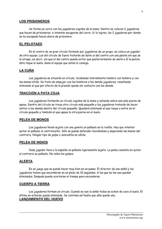 4


LOS PRISIONEROS

        Se forma un corro con los jugadores cogidos de la mano. Dentro se colocan 2 jugadores
que hacen de prisioneros e intentan escaparse del corro. Si lo logran, los 2 jugadores por donde
se ha escapado hacen ahora de prisionero.

EL PELOTAZO

        En el centro de un gran círculo formado por jugadores de un grupo, se coloca un jugador
de otro equipo. Los del círculo de fuera tratarán de darle al del centro con una pelota sin que se
la atrape, es decir, sin que el del centro pueda evitar que posteriormente de darle a él la pelota
ésta toque el suelo. Gana el equipo que antes lo consiga.

LA CUÑA

        Los jugadores se situarán en círculo, tocándose lateralmente hombro con hombro y con
las manos atrás. Se trata de empujar con los hombros a los demás jugadores, resultando
eliminado el que por efecto de la presión quede sin contacto con los demás.

TRACCIÓN A PATA COJA

        Los jugadores formarán un círculo cogidos de la mano y estando sobre una sola pierna de
apoyo. Dentro del círculo se traza otro círculo más pequeño y los jugadores tratarán de hacer
entrar a los demás dentro del círculo pequeño. Quedará eliminado el que toque o entre en el
círculo pequeño y también el que apoye la otra pierna en el suelo.

PELEA DE MONOS

        Los jugadores llevan sujeto con una gomita un pañuelo en la rodilla. Hay que intentar
quitar el pañuelo al contrincante. Sólo se puede defender moviéndose y separando las manos del
contrario. Ningún tipo de golpe o zancadilla es válido.

PELEA DE INDIOS

        Cada jugador lleva a la espalda un pañuelo ligeramente sujeto. La pelea consiste en quitar
al contrario su pañuelo. No valen los golpes.

ALERTA

        Es un juego que se puede hacer muy bien en un paseo. El director da una señal y los
jugadores tienen que esconderse en un plazo de 10 segundos. A los que se les vea quedan
eliminados. Después puede acortarse el tiempo para esconderse.

CUERPO A TIERRA

        Los jugadores forman un círculo. Cuando se oye la señal todos se echan de cara al suelo. El
último en echarse queda eliminado. Se continúa así hasta que sólo quede uno.
LANZAMIENTO DEL HUEVO



                                                                      Descargado de Ágora Marianista
                                                                                www.marianistas.org
 