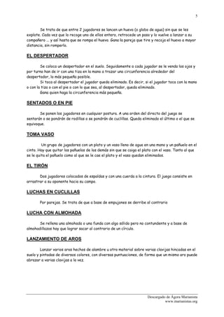 5


        Se trata de que entre 2 jugadores se lancen un huevo (o globo de agua) sin que se les
explote. Cada vez que lo recoge uno de ellos entero, retrocede un paso y lo vuelve a lanzar a su
compañero ... y así hasta que se rompa el huevo. Gana la pareja que tire y recoja el huevo a mayor
distancia, sin romperlo.

EL DESPERTADOR

        Se coloca un despertador en el suelo. Seguidamente a cada jugador se le venda los ojos y
por turno han de ir con una tiza en la mano a trazar una circunferencia alrededor del
despertador, lo más pequeña posible.
        Si toca al despertador el jugador queda eliminado. Es decir, si el jugador toca con la mano
o con la tiza o con el pie o con lo que sea, al despertador, queda eliminado.
        Gana quien haga la circunferencia más pequeña.

SENTADOS O EN PIE

       Se ponen los jugadores en cualquier postura. A una orden del directo del juego se
sentarán o se pondrán de rodillas o se pondrán de cuclillas. Queda eliminado el último o el que se
equivoque.

TOMA VASO

         Un grupo de jugadores con un plato y un vaso lleno de agua en una mano y un pañuelo en el
cinto. Hay que quitar los pañuelos de los demás sin que se caiga el plato con el vaso. Tanto al que
se le quita el pañuelo como al que se le cae el plato y el vaso quedan eliminados.

EL TIRÓN

       Dos jugadores colocados de espaldas y con una cuerda a la cintura. El juego consiste en
arrastrar a su oponente hacia su campo.

LUCHAS EN CUCLILLAS

       Por parejas. Se trata de que a base de empujones se derribe al contrario

LUCHA CON ALMOHADA

       Se rellena una almohada o una funda con algo sólido pero no contundente y a base de
almohadillazos hay que lograr sacar al contrario de un círculo.

LANZAMIENTO DE AROS

        Lanzar varios aros hechos de alambre u otro material sobre varias clavijas hincadas en el
suelo y pintadas de diversos colores, con diversas puntuaciones, de forma que un mismo aro puede
abrazar a varias clavijas a la vez.




                                                                      Descargado de Ágora Marianista
                                                                                www.marianistas.org
 