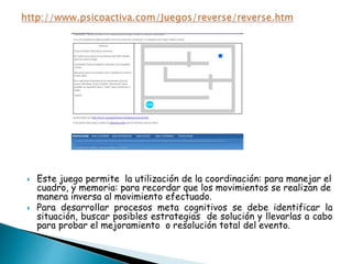  Este juego permite la utilización de la coordinación: para manejar el
cuadro, y memoria: para recordar que los movimientos se realizan de
manera inversa al movimiento efectuado.
 Para desarrollar procesos meta cognitivos se debe identificar la
situación, buscar posibles estrategias de solución y llevarlas a cabo
para probar el mejoramiento o resolución total del evento.
 