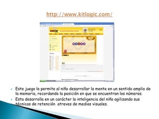  Este juego le permite al niño desarrollar la mente en un sentido amplio de
la memoria, recordando la posición en que se encuentran los números.
 Esta desarrolla en un carácter la inteligencia del niño agilizando sus
técnicas de retención atreves de medios visuales.
 