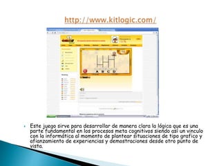  Este juego sirve para desarrollar de manera clara la lógica que es una
parte fundamental en los procesos meta cognitivos siendo así un vinculo
con la informática al momento de plantear situaciones de tipo grafico y
afianzamiento de experiencias y demostraciones desde otro punto de
vista.
 