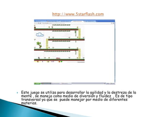  Este juego se utiliza para desarrollar la agilidad y la destreza de la
mente , se maneja como medio de diversión y fluidez . Es de tipo
transversal ya que se puede manejar por medio de diferentes
materias.
 