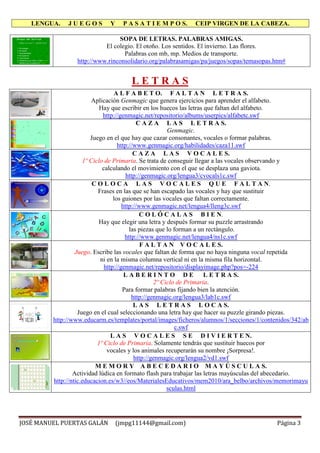 LENGUA. J U E G O S Y P A S A T I E M P O S. CEIP VIRGEN DE LA CABEZA.
JOSÉ MANUEL PUERTAS GALÁN (jmpg11144@gmail.com) Página 3
SOPA DE LETRAS. PALABRAS AMIGAS.
El colegio. El otoño. Los sentidos. El invierno. Las flores.
Palabras con mb, mp. Medios de transporte.
http://www.rinconsolidario.org/palabrasamigas/pa/juegos/sopas/temasopas.htm#
L E T R A S
A L F A B E T O. F A L T A N L E T R A S.
Aplicación Genmagic que genera ejercicios para aprender el alfabeto.
Hay que escribir en los huecos las letras que faltan del alfabeto.
http://genmagic.net/repositorio/albums/userpics/alfabetc.swf
C A Z A L A S L E T R A S.
Genmagic.
Juego en el que hay que cazar consonantes, vocales o formar palabras.
http://www.genmagic.org/habilidades/caza11.swf
C A Z A L A S V O C A L E S.
1º Ciclo de Primaria. Se trata de conseguir llegar a las vocales observando y
calculando el movimiento con el que se desplaza una gaviota.
http://genmagic.org/lengua3/cvocals1c.swf
C O L O C A L A S V O C A L E S Q U E F A L T A N.
Frases en las que se han escapado las vocales y hay que sustituir
los guiones por las vocales que faltan correctamente.
http://www.genmagic.net/lengua4/lleng3c.swf
C O L Ó C A L A S B I E N.
Hay que elegir una letra y después formar su puzzle arrastrando
las piezas que lo forman a un rectángulo.
http://www.genmagic.net/lengua4/ns1c.swf
F A L T A N V O C A L E S.
Juego. Escribe las vocales que faltan de forma que no haya ninguna vocal repetida
ni en la misma columna vertical ni en la misma fila horizontal.
http://genmagic.net/repositorio/displayimage.php?pos=-224
L A B E R I N T O D E L E T R A S.
2º Ciclo de Primaria.
Para formar palabras fijando bien la atención.
http://genmagic.org/lengua3/lab1c.swf
L A S L E T R A S L O C A S.
Juego en el cual seleccionando una letra hay que hacer su puzzle girando piezas.
http://www.educarm.es/templates/portal/images/ficheros/alumnos/1/secciones/1/contenidos/342/ab
c.swf
L A S V O C A L E S S E D I V I E R T E N.
1º Ciclo de Primaria. Solamente tendrás que sustituir huecos por
vocales y los animales recuperarán su nombre ¡Sorpresa!.
http://genmagic.org/lengua2/vd1.swf
M E M O R Y A B E C E D A R I O M A Y Ú S C U L A S.
Actividad lúdica en formato flash para trabajar las letras mayúsculas del abecedario.
http://ntic.educacion.es/w3//eos/MaterialesEducativos/mem2010/ara_belbo/archivos/memorimayu
sculas.html
 