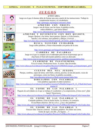 LENGUA. J U E G O S Y P A S A T I E M P O S. CEIP VIRGEN DE LA CABEZA.
JOSÉ MANUEL PUERTAS GALÁN (jmpg11144@gmail.com) Página 7
J U E G O S
A N I C A R A.
Juego en el que el alumno debe de formar una cara a partir de las instrucciones. Trabaja la
comprensión lectora y el vocabulario.
http://genmagic.org/lengua1/anicara1c.html
A P R E N D E C O N F R O S T I.
Juegos: una de letras, une las letras, la palabra oculta,
orden alfabético, ¿qué letras faltan?
http://www.cabezoncanoso.com/frosti/frosti.html.htm
A P R E N D E Y D I V I É R T E T E C O N D O N Q U I J O T E.
Juegos: Quijote y las letras, hacer parejas, Quijote y el diccionario,
Sancho y los refranes, unir palabras y dibujos, el trivial …
http://w3.cnice.mec.es/recursos/infantil/aprende_diviertete_quijote/index.html
B U S C A N U E S T R O C U I D A D O R.
Juego sobre palabras y frases relacionadas con partes de la cara.
http://www.genmagic.net/lengua3/mascotes8c.swf
C A R R E R A D E P A L A B R A S.
Juego en el que se compite con el ordenador para llevar al personaje que se
elija hasta el final adivinando palabras como un ahorcado.
http://www.conevyt.org.mx/cursos/juegos/carrera_palabras/carrerapalabras.htm
C U A D E R N O D E P A S A T I E M P O S.
Viva el verano. Profesiones locas. A comer. Que divertido.
http://www.educa.jcyl.es/educacyl/cm/gallery/Recursos%20Infinity/juegos_jcyl/pasatiempos_pri/h
ome.html
C U E N T O D E L N E A. J U E G O S.
Parejas, sombras, sopas de letras, tutti-frutti, colorea, puzzles, la ruta del punto, voces de
personajes, como me llamo, la palabra escondida …
http://nea.educastur.princast.es/flash/cuento/games/index.htm
D I B U J A M O S C O N P A L A B R A S.
Unir palabras siguiendo el orden numérico.
http://www.educa.jcyl.es/educacyl/cm/gallery/recursos%20edebe/lengua/10_12_2/flash.htm?numr
ecurso=4
E L C O F R E D E L A S P A L A B R A S 1.
Paquete de actividades en el que se trabaja el vocabulario y la comprensión.¿Cómo eres? ¿Qué
haces? Zacecizozu.
http://www.educa.jcyl.es/educacyl/cm/gallery/Recursos%20Boecillo/lengua/Cofre1/menu.htm
E L C O F R E D E L A S P A L A B R A S 2.
Cantando palabras: Echa la hache hecha. Lo mismo y lo contrario.
El escribano eléctrico. De la a a la z. ¿Una o dos palabras?
http://www.educa.jcyl.es/educacyl/cm/gallery/Recursos%20Boecillo/lengua/Cofre2/index.htm
E L C O F R E D E L A S P A L A B R A S 3.
Gracias tilde. Gracias contexto. Traidoras palabras. Sin faltar una coma.
Gente de aquí y de allá. ¿Te figuras …?
http://www.educa.jcyl.es/educacyl/cm/gallery/Recursos%20Boecillo/lengua/Cofre3/index.htm
 