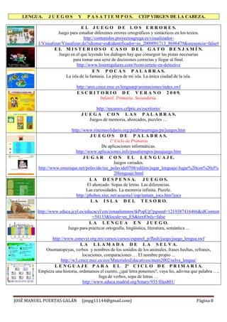 LENGUA. J U E G O S Y P A S A T I E M P O S. CEIP VIRGEN DE LA CABEZA.
JOSÉ MANUEL PUERTAS GALÁN (jmpg11144@gmail.com) Página 8
E L J U E G O D E L O S E R R O R E S.
Juego para estudiar diferentes errores ortográficos y sintácticos en los textos.
http://contenidos.proyectoagrega.es/visualizador-
1/Visualizar/Visualizar.do?idioma=es&identificador=es_2009091713_8696479&secuencia=false#
E L M I S T E R I O S O C A S O D E L G A T O B E N J A M Í N.
Juego en el que leyendo los diálogos hay que conseguir las pistas necesarias
para tomar una serie de decisiones correctas y llegar al final.
http://www.losirregulares.com/#conviertete-en-detective
E N P O C A S P A L A B R A S.
La isla de la fantasía. La playa de mi isla. La única ciudad de la isla.
http://ares.cnice.mec.es/lenguaep/animaciones/index.swf
E S C R I T O R I O D E V E R A N O 2 0 0 9.
Infantil. Primaria. Secundaria.
http://recursos.crfptic.es/escritorio/
J U E G A C O N L A S P A L A B R A S.
Juegos de memoria, ahorcados, puzzles …
http://www.rinconsolidario.org/palabrasamigas/pa/juegos.htm
J U E G O S D E P A L A B R A S.
1º Ciclo de Primaria
De aplicaciones informáticas.
http://www.aplicaciones.info/pasatiempos/pasajuego.htm
J U G A R C O N E L L E N G U A J E.
Juegos variados.
http://www.omerique.net/polavide/rec_polavide0708/edilim/jugar_lenguaje/Jugar%20con%20el%
20lenguaje.html
L A D E S P E N S A. J U E G O S.
El ahorcado. Sopas de letras. Las diferencias.
Las curiosidades. La memoria infinita. Puzzle.
http://phobos.xtec.net/acuesta1/esp/tastam_jocs.htm?jocs
L A I S L A D E L T E S O R O.
http://www.educa.jcyl.es/educacyl/cm/zonaalumnos/tkPopUp?pgseed=1219387416466&idContent
=54133&locale=es_ES&textOnly=false
L A L E N G U A E N J U E G O.
Juego para practicar ortografía, lingüística, literatura, semántica ...
http://www.conevyt.org.mx/cursos/cursos/espanol_p/flash/juego/juego_lengua.swf
L A L L A M A D A D E L A S E L V A.
Onomatopeyas, verbos y nombres de los sonidos de los animales, frases hechas, refranes,
locuciones, comparaciones … El nombre propio ...
http://w3.cnice.mec.es/eos/MaterialesEducativos/mem2002/selva_lengua/
L E N G U A J E P A R A E L 2º C I C L O D E P R I M A R I A.
Empieza una historia, ordenamos el cuento, ¿qué letra ponemos?, vaya lío, adivina que palabra …,
fuga de verbos, sopa de letras …
http://www.educa.madrid.org/binary/935/files801/
 