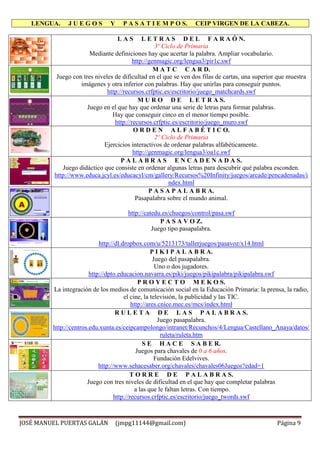 LENGUA. J U E G O S Y P A S A T I E M P O S. CEIP VIRGEN DE LA CABEZA.
JOSÉ MANUEL PUERTAS GALÁN (jmpg11144@gmail.com) Página 9
L A S L E T R A S D E L F A R A Ó N.
3º Ciclo de Primaria
Mediante definiciones hay que acertar la palabra. Ampliar vocabulario.
http://genmagic.org/lengua3/pir1c.swf
M A T C C A R D.
Juego con tres niveles de dificultad en el que se ven dos filas de cartas, una superior que muestra
imágenes y otra inferior con palabras. Hay que unirlas para conseguir puntos.
http://recursos.crfptic.es/escritorio/juego_matchcards.swf
M U R O D E L E T R A S.
Juego en el que hay que ordenar una serie de letras para formar palabras.
Hay que conseguir cinco en el menor tiempo posible.
http://recursos.crfptic.es/escritorio/juego_muro.swf
O R D E N A L F A B É T I C O.
2º Ciclo de Primaria
Ejercicios interactivos de ordenar palabras alfabéticamente.
http://genmagic.org/lengua3/oa1c.swf
P A L A B R A S E N C A D E N A D A S.
Juego didáctico que consiste en ordenar algunas letras para descubrir qué palabra esconden.
http://www.educa.jcyl.es/educacyl/cm/gallery/Recursos%20Infinity/juegos/arcade/pencadenadas/i
ndex.html
P A S A P A L A B R A.
Pasapalabra sobre el mundo animal.
http://catedu.es/chuegos/control/pasa.swf
P A S A V O Z.
Juego tipo pasapalabra.
http://dl.dropbox.com/u/5213173/tallerjuegos/pasavoz/x14.html
P I K I P A L A B R A.
Juego del pasapalabra.
Uno o dos jugadores.
http://dpto.educacion.navarra.es/piki/juegos/pikipalabra/pikipalabra.swf
P R O Y E C T O M E K O S.
La integración de los medios de comunicación social en la Educación Primaria: la prensa, la radio,
el cine, la televisión, la publicidad y las TIC.
http://ares.cnice.mec.es/mcs/index.html
R U L E T A D E L A S P A L A B R A S.
Juego pasapalabra.
http://centros.edu.xunta.es/ceipcampolongo/intranet/Recunchos/4/Lengua/Castellano_Anaya/datos/
ruleta/ruleta.htm
S E H A C E S A B E R.
Juegos para chavales de 0 a 6 años.
Fundación Edelvives.
http://www.sehacesaber.org/chavales/chavales06Juegos?edad=1
T O R R E D E P A L A B R A S.
Juego con tres niveles de dificultad en el que hay que completar palabras
a las que le faltan letras. Con tiempo.
http://recursos.crfptic.es/escritorio/juego_twords.swf
 