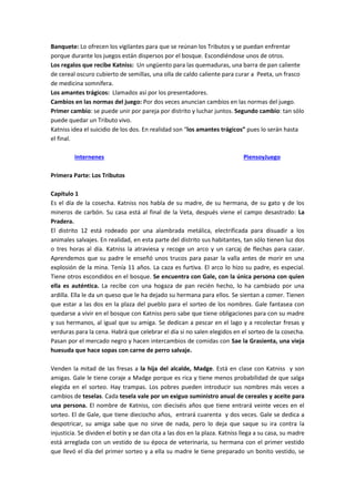 Banquete: Lo ofrecen los vigilantes para que se reúnan los Tributos y se puedan enfrentar
porque durante los juegos están dispersos por el bosque. Escondiéndose unos de otros.
Los regalos que recibe Katniss: Un ungüento para las quemaduras, una barra de pan caliente
de cereal oscuro cubierto de semillas, una olla de caldo caliente para curar a Peeta, un frasco
de medicina somnífera.
Los amantes trágicos: Llamados así por los presentadores.
Cambios en las normas del juego: Por dos veces anuncian cambios en las normas del juego.
Primer cambio: se puede unir por pareja por distrito y luchar juntos. Segundo cambio: tan sólo
puede quedar un Tributo vivo.
Katniss idea el suicidio de los dos. En realidad son “los amantes trágicos” pues lo serán hasta
el final.
Internenes PiensoyJuego
Primera Parte: Los Tributos
Capítulo 1
Es el día de la cosecha. Katniss nos habla de su madre, de su hermana, de su gato y de los
mineros de carbón. Su casa está al final de la Veta, después viene el campo desastrado: La
Pradera.
El distrito 12 está rodeado por una alambrada metálica, electrificada para disuadir a los
animales salvajes. En realidad, en esta parte del distrito sus habitantes, tan sólo tienen luz dos
o tres horas al día. Katniss la atraviesa y recoge un arco y un carcaj de flechas para cazar.
Aprendemos que su padre le enseñó unos trucos para pasar la valla antes de morir en una
explosión de la mina. Tenía 11 años. La caza es furtiva. El arco lo hizo su padre, es especial.
Tiene otros escondidos en el bosque. Se encuentra con Gale, con la única persona con quien
ella es auténtica. La recibe con una hogaza de pan recién hecho, lo ha cambiado por una
ardilla. Ella le da un queso que le ha dejado su hermana para ellos. Se sientan a comer. Tienen
que estar a las dos en la plaza del pueblo para el sorteo de los nombres. Gale fantasea con
quedarse a vivir en el bosque con Katniss pero sabe que tiene obligaciones para con su madre
y sus hermanos, al igual que su amiga. Se dedican a pescar en el lago y a recolectar fresas y
verduras para la cena. Habrá que celebrar el día si no salen elegidos en el sorteo de la cosecha.
Pasan por el mercado negro y hacen intercambios de comidas con Sae la Grasienta, una vieja
huesuda que hace sopas con carne de perro salvaje.
Venden la mitad de las fresas a la hija del alcalde, Madge. Está en clase con Katniss y son
amigas. Gale le tiene coraje a Madge porque es rica y tiene menos probabilidad de que salga
elegida en el sorteo. Hay trampas. Los pobres pueden introducir sus nombres más veces a
cambios de teselas. Cada tesela vale por un exiguo suministro anual de cereales y aceite para
una persona. El nombre de Katniss, con dieciséis años que tiene entrará veinte veces en el
sorteo. El de Gale, que tiene dieciocho años, entrará cuarenta y dos veces. Gale se dedica a
despotricar, su amiga sabe que no sirve de nada, pero lo deja que saque su ira contra la
injusticia. Se dividen el botín y se dan cita a las dos en la plaza. Katniss llega a su casa, su madre
está arreglada con un vestido de su época de veterinaria, su hermana con el primer vestido
que llevó el día del primer sorteo y a ella su madre le tiene preparado un bonito vestido, se
 