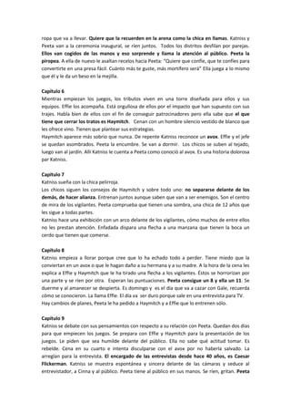 ropa que va a llevar. Quiere que la recuerden en la arena como la chica en llamas. Katniss y
Peeta van a la ceremonia inaugural, se ríen juntos. Todos los distritos desfilan por parejas.
Ellos van cogidos de las manos y eso sorprende y llama la atención al público. Peeta la
piropea. A ella de nuevo le asaltan recelos hacia Peeta: “Quiere que confíe, que te confíes para
convertirte en una presa fácil. Cuánto más te guste, más mortífero será” Ella juega a lo mismo
que él y le da un beso en la mejilla.
Capítulo 6
Mientras empiezan los juegos, los tributos viven en una torre diseñada para ellos y sus
equipos. Effie los acompaña. Está orgullosa de ellos por el impacto que han supuesto con sus
trajes. Habla bien de ellos con el fin de conseguir patrocinadores pero ella sabe que el que
tiene que cerrar los tratos es Haymitch. Cenan con un hombre silencio vestido de blanco que
les ofrece vino. Tienen que plantear sus estrategias.
Haymitch aparece más sobrio que nunca. De repente Katniss reconoce un avox. Effie y el jefe
se quedan asombrados. Peeta la encumbre. Se van a dormir. Los chicos se suben al tejado,
luego van al jardín. Allí Katniss le cuenta a Peeta como conoció al avox. Es una historia dolorosa
par Katniss.
Capítulo 7
Katniss sueña con la chica pelirroja.
Los chicos siguen los consejos de Haymitch y sobre todo uno: no separarse delante de los
demás, de hacer alianza. Entrenan juntos aunque saben que van a ser enemigos. Son el centro
de mira de los vigilantes. Peeta comprueba que tienen una sombra, una chica de 12 años que
les sigue a todas partes.
Katniss hace una exhibición con un arco delante de los vigilantes, cómo muchos de entre ellos
no les prestan atención. Enfadada dispara una flecha a una manzana que tienen la boca un
cerdo que tienen que comerse.
Capítulo 8
Katniss empieza a llorar porque cree que lo ha echado todo a perder. Tiene miedo que la
conviertan en un avox o que le hagan daño a su hermana y a su madre. A la hora de la cena les
explica a Effie y Haymitch que le ha tirado una flecha a los vigilantes. Éstos se horrorizan por
una parte y se ríen por otra. Esperan las puntuaciones. Peeta consigue un 8 y ella un 11. Se
duerme y al amanecer se despierta. Es domingo y es el día que va a cazar con Gale, recuerda
cómo se conocieron. La llama Effie. El día va ser duro porque sale en una entrevista para TV.
Hay cambios de planes, Peeta le ha pedido a Haymitch y a Effie que lo entrenen sólo.
Capítulo 9
Katniss se debate con sus pensamientos con respecto a su relación con Peeta. Quedan dos días
para que empiecen los juegos. Se prepara con Effie y Haymitch para la presentación de los
juegos. Le piden que sea humilde delante del público. Ella no sabe qué actitud tomar. Es
rebelde. Cena en su cuarto e intenta disculparse con el avox por no haberla salvado. La
arreglan para la entrevista. El encargado de las entrevistas desde hace 40 años, es Caesar
Flickerman. Katniss se muestra espontánea y sincera delante de las cámaras y seduce al
entrevistador, a Cinna y al público. Peeta tiene al público en sus manos. Se ríen, gritan. Peeta
 