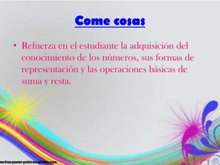 Come cosas
• Refuerza en el estudiante la adquisición del
conocimiento de los números, sus formas de
representación y las operaciones básicas de
suma y resta.
 