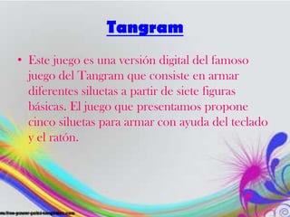 Tangram
• Este juego es una versión digital del famoso
juego del Tangram que consiste en armar
diferentes siluetas a partir de siete figuras
básicas. El juego que presentamos propone
cinco siluetas para armar con ayuda del teclado
y el ratón.
 