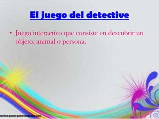 El juego del detective
• Juego interactivo que consiste en descubrir un
objeto, animal o persona.
 