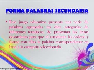 • Este juego educativo presenta una serie de
palabras agrupadas en diez categorías de
diferentes temáticas. Se presentan las letras
desordenas para que el estudiante las ordene y
forme con ellas la palabra correspondiente en
base a la categoría seleccionada.
 